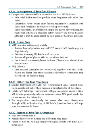 4.9.16 Management of Fore-Foot Disease
n Comparison between Keller's procedure and first MTPJ fusion:
± Pain relief: fusion tends to produce more long-term pain relief than
Keller
± Deformity: rarely recurs after fusion; recurrence is possible with
Keller and sometimes it produces cock-up deformity.
Keller's excisional arthroplasty is simple and allows early walking, but
weak push-off; fusion produces better stability and better balance,
although it may be complicated by non-union or hardware problems
4.9.17 Lesser Toes
n MTPJ-excision arthroplasty mainly
± Remove base of proximal one-half P/P; remove MT heads to gentle
slope laterally
± Extensor tenotomy/IM k-wire and interpose
± Remove ellipse of plantar skin to reposition foot pad
± Use a dorsal transverse/plantar incision (Clayton uses dorsal, Kates
uses plantar)
n PIPJ (Mann):
± Uses manual correction (or osteoclasis) together with first MTPJ
fusion and lesser toes MTPJ-excision arthroplasty (sometimes may
fuse the IPJ in hammer toes)
4.9.18 Other Fore-foot Procedures
n Silastic (interposition/Helal): not recommended since limited bone
stock; results not better than excision arthroplasty; Cx of the silastic
n Helal's MT telescope (osteotomy): oblique osteotomy enables distal
MT to slide proximally, relieves pressure; claims 70% good result, but
cannot correct toe deformity
n Toe amputation: occasionally, for severe claw toes, disarticulate
through MTPJ with trimming of MT heads (need toe block, MT sup-
port; not commonly done)
4.9.19 Results of Fore-foot Arthroplasty
n 80% Satisfactory result
n Results deteriorate with time and deformity may recur
n Fusion of first MTPJ might improve the good results with time in se-
lected cases
a 4.9 Rheumatoid Foot 337
 