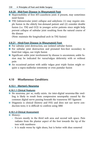4.9.20 Mid-Foot Disease in Rheumatoid Foot
n Hypermobility of first MT-cuneiform joint: if present, may sometimes
need fusion
n TNJ (talonavicular joint) collapse and ankylosis: (1) may require sim-
ple fusion in the elderly low-demand patient and (2) consider double
fusion (i.e. TNJ and CCJ) in younger active patients since might help
prevent collapse of subtalar joint resulting from the natural course of
the disease
(Note: maintain the longitudinal arch in TNJ fusion)
4.9.21 Hind-Foot Disease in Rheumatoid Foot
n For subtalar joint destruction, use isolated subtalar fusion
n For subtalar joint destruction and pronated fore-foot secondary to
hind-foot valgus, use triple fusion
n Significant ankle joint involvement by disease is uncommon; ankle fu-
sion may be indicated for varus/valgus deformity with or without
pain
n An occasional patient with ankle valgus post triple fusion might re-
quire a supra-malleolar osteotomy or even pantalar fusion
4.10 Misellaneous Conditions
4.10.1 Morton's Neuroma
4.10.1.1 Clinical Features
n No neuroma, per se, really exists. An inter-digital neuroma-like swel-
ling is likely to result from compression neuropathy caused by the
common digital nerve passing beneath the transverse MT ligament
n Diagnosis is clinical (history and P/E) and does not use nerve con-
duction tests; it is difficult to confirm using MRI
4.10.1.2 Clinical Assessment
n History:
± Occurs mostly in the third web area and second web space. Pain
radiates from the plantar aspect of the foot towards the tip of the
toes with numbness
± It is made worse by tight shoes, but is better with shoe removed
338 4 Principles of Foot and Ankle Surgery
 