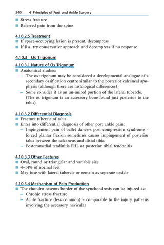 n Stress fracture
n Referred pain from the spine
4.10.2.5 Treatment
n If space-occupying lesion is present, decompress
n If RA, try conservative approach and decompress if no response
4.10.3 Os Trigonum
4.10.3.1 Nature of Os Trigonum
n Anatomical studies:
± The os trigonum may be considered a developmental analogue of a
secondary ossification centre similar to the posterior calcaneal apo-
physis (although there are histological differences)
± Some consider it as an un-united portion of the lateral tubercle.
(The os trigonum is an accessory bone found just posterior to the
talus)
4.10.3.2 Differential Diagnosis
n Fracture tubercle of talus
n Enter into differential diagnosis of other post ankle pain:
± Impingement pain of ballet dancers post compression syndrome ±
forced plantar flexion sometimes causes impingement of posterior
talus between the calcaneus and distal tibia
± Posteromedial tendinitis FHL or posterior tibial tendonitis
4.10.3.3 Other Features
n Oval, round or triangular and variable size
n 4±14% of normal feet
n May fuse with lateral tubercle or remain as separate ossicle
4.10.3.4 Mechanism of Pain Production
n The chondro-osseous border of the synchondrosis can be injured as:
± Chronic stress fracture
± Acute fracture (less common) ± comparable to the injury patterns
involving the accessory navicular
340 4 Principles of Foot and Ankle Surgery
 