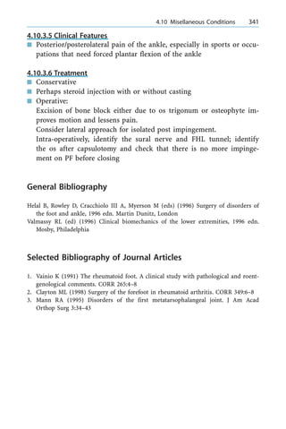 4.10.3.5 Clinical Features
n Posterior/posterolateral pain of the ankle, especially in sports or occu-
pations that need forced plantar flexion of the ankle
4.10.3.6 Treatment
n Conservative
n Perhaps steroid injection with or without casting
n Operative:
Excision of bone block either due to os trigonum or osteophyte im-
proves motion and lessens pain.
Consider lateral approach for isolated post impingement.
Intra-operatively, identify the sural nerve and FHL tunnel; identify
the os after capsulotomy and check that there is no more impinge-
ment on PF before closing
General Bibliography
Helal B, Rowley D, Cracchiolo III A, Myerson M (eds) (1996) Surgery of disorders of
the foot and ankle, 1996 edn. Martin Dunitz, London
Valmassy RL (ed) (1996) Clinical biomechanics of the lower extremities, 1996 edn.
Mosby, Philadelphia
Selected Bibliography of Journal Articles
1. Vainio K (1991) The rheumatoid foot. A clinical study with pathological and roent-
genological comments. CORR 265:4±8
2. Clayton ML (1998) Surgery of the forefoot in rheumatoid arthritis. CORR 349:6±8
3. Mann RA (1995) Disorders of the first metatarsophalangeal joint. J Am Acad
Orthop Surg 3:34±43
a 4.10 Misellaneous Conditions 341
 