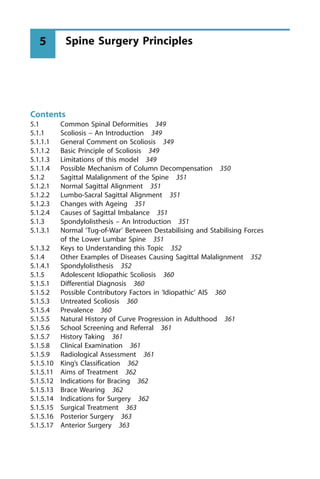 Contents
5.1 Common Spinal Deformities 349
5.1.1 Scoliosis ± An Introduction 349
5.1.1.1 General Comment on Scoliosis 349
5.1.1.2 Basic Principle of Scoliosis 349
5.1.1.3 Limitations of this model 349
5.1.1.4 Possible Mechanism of Column Decompensation 350
5.1.2 Sagittal Malalignment of the Spine 351
5.1.2.1 Normal Sagittal Alignment 351
5.1.2.2 Lumbo-Sacral Sagittal Alignment 351
5.1.2.3 Changes with Ageing 351
5.1.2.4 Causes of Sagittal Imbalance 351
5.1.3 Spondylolisthesis ± An Introduction 351
5.1.3.1 Normal `Tug-of-War' Between Destabilising and Stabilising Forces
of the Lower Lumbar Spine 351
5.1.3.2 Keys to Understanding this Topic 352
5.1.4 Other Examples of Diseases Causing Sagittal Malalignment 352
5.1.4.1 Spondylolisthesis 352
5.1.5 Adolescent Idiopathic Scoliosis 360
5.1.5.1 Differential Diagnosis 360
5.1.5.2 Possible Contributory Factors in `Idiopathic' AIS 360
5.1.5.3 Untreated Scoliosis 360
5.1.5.4 Prevalence 360
5.1.5.5 Natural History of Curve Progression in Adulthood 361
5.1.5.6 School Screening and Referral 361
5.1.5.7 History Taking 361
5.1.5.8 Clinical Examination 361
5.1.5.9 Radiological Assessment 361
5.1.5.10 King's Classification 362
5.1.5.11 Aims of Treatment 362
5.1.5.12 Indications for Bracing 362
5.1.5.13 Brace Wearing 362
5.1.5.14 Indications for Surgery 362
5.1.5.15 Surgical Treatment 363
5.1.5.16 Posterior Surgery 363
5.1.5.17 Anterior Surgery 363
Spine Surgery Principles
5
 