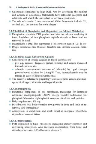 n Calcitonin: stimulated by high [Ca]. Acts by decreasing the number
and activity of osteoclasts. Osteoclasts have calcitonin receptors and
calcitonin will shrink the osteoclast in in vitro experiments
n The role of vitamin D was mentioned. Other hormones include GH,
cortisol etc., but are not the main players
1.1.7.3.4 Effect of Phosphates and Magnesium on Calcium Metabolism
n Phosphates: stimulate PTH production, bind to calcium rendering it
inert. Insoluble calcium phosphate crystals deposit to bone and are
removed in stool
n Magnesium: if [Mg] low, suppresses PTH secretion even if [Ca] is low
n Drugs: substances like thiazide diuretics can increase calcium excre-
tion
1.1.7.3.5 Other Issues Concerning Calcium
n Concentration of ionised calcium in blood depends on:
± pH: e.g. acidosis decreases protein binding and causes increased
ionised calcium, etc.
± Albumin concentration: decrease of [albumin] by 1 g/dl changes
protein-bound calcium by 0.8 mg/dl. Thus, hypercalcaemia may be
missed in cases of hypoalbuminaemia
n The reader is referred to physiology texts as regards causes and man-
agement of hypercalcaemia and hypocalcaemia
1.1.7.3.6 Phosphorus
n Functions: component of cell membrane, messenger for hormone
adenosine monophosphate (AMP), energy transfer (adenosine tri-
phosphate/adenosine diphosphate), components of fats and proteins
n Daily requirement: 800 mg
n Distribution: total body contains 600 g; 90% in bone and teeth as re-
servoir, 10% intracellular
n Absorption: in duodenum and small bowel as inorganic phosphate,
depends on amount taken
1.1.7.3.7 Homeostasis
n PTH stimulated by high [P]: acts by increasing urinary excretion and
decreasing absorption. Also increases mobilisation from bone and
stimulates increased 1,25-dihydroxy vitamin D
18 1 Orthopaedic Basic Science and Commmon Injuries
 