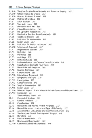 5.1.5.18 The Case for Combined Anterior and Posterior Surgery 363
5.1.5.19 Which Implant to Choose 363
5.1.5.20 How to Achieve a Fusion? 365
5.1.5.21 Method of Grafting 365
5.1.6 Adult Scoliosis 365
5.1.6.1 Two Main types 365
5.1.6.2 Difference from AIS 365
5.1.6.3 Clinical Presentations 365
5.1.6.4 Pre-Operative Assessment 365
5.1.6.5 Mechanical Problem Post-Operatively 366
5.1.6.6 Treatment Options 366
5.1.6.7 Indication for Intervention 366
5.1.6.8 Fusion Levels 367
5.1.6.9 Indication for `Fusion to Sacrum' 367
5.1.6.10 Selection of Approach 367
5.1.7 Degenerative Scoliosis 368
5.1.7.1 Definition 368
5.1.7.2 Incidence 368
5.1.7.3 Aetiology 368
5.1.7.4 Pathomechanics 368
5.1.7.5 Pathomechanics: the Cause of Lateral Listhesis 368
5.1.7.6 Classification (Bridwell): Four Types 368
5.1.7.7 Natural Hx and Prognosis 369
5.1.7.8 Fixation Technique 369
5.1.7.9 Complications 369
5.1.7.10 Principles of Treatment 369
5.1.7.11 Symptoms and Signs 370
5.1.7.12 Investigation 370
5.1.7.13 Conservative Rn 370
5.1.7.14 Surgical Intervention 370
5.1.7.15 Fusion Levels 371
5.1.7.16 When to Stop at L5, and when to Include Sacrum and Upper Extent 371
5.1.7.17 Conclusion 371
5.2 The Paediatric Spine 371
5.2.1 Congenital Scoliosis 371
5.2.1.1 General Principles 371
5.2.1.2 Classification 371
5.2.1.3 Natural Hx and How to Predict Prognosis 372
5.2.1.4 Natural Hx versus Location and Type of Deformity 372
5.2.1.5 Assessment of Unbalanced and Asymmetric Growth 372
5.2.1.6 The Worry of Growth Stunting with Surgery 373
5.2.1.7 Hx Taking 373
5.2.1.8 Physical Assessment 373
5.2.1.9 Neurological Examination 373
5.2.1.10 Common Associated Anomalies 373
344 5 Spine Surgery Principles
 