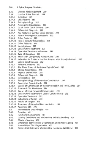 5.3.3 Ossified Yellow Ligament 389
5.3.4 Lumbar Spinal Stenosis 389
5.3.4.1 Definition 389
5.3.4.2 Classification 389
5.3.4.3 Pathophysiology 389
5.3.4.4 Neurogenic Claudication 389
5.3.4.5 Dx of Spinal Canal Stenosis 390
5.3.4.6 Differential Diagnosis 390
5.3.4.7 Key Feature of Lumbar Spinal Stenosis 390
5.3.4.8 Pain of Neurogenic Claudication 390
5.3.4.9 Other Features 390
5.3.4.10 Pain of Vascular Claudication 391
5.3.4.11 Other Features 391
5.3.4.12 Investigations 391
5.3.4.13 Conservative Treatment 391
5.3.4.14 Operative Treatment Indications 391
5.3.4.15 Type of Operation 391
5.3.4.16 Those with Congenitally Narrow Canal 392
5.3.4.17 Indication for Fusion in Lumbar Stenosis with Spondylolisthesis 392
5.3.5 Lateral Canal Stenosis 392
5.3.5.1 Relevant Anatomy 392
5.3.5.2 The Three Zones of the Lateral Spinal Canal 392
5.3.5.3 Clinical Presentation 393
5.3.5.4 Physical Examination 393
5.3.5.5 Differential Diagnosis 394
5.3.5.6 Investigation 394
5.3.5.7 Pathophysiology of Nerve Root Compression 394
5.3.5.8 Concept of Double Crush 394
5.3.5.9 Causes of Compression of the Nerve Root in the Three Zones 394
5.3.5.10 Foraminal Disc Herniation 394
5.3.5.11 Causes of Extra-Foraminal Compression 395
5.3.5.12 Conservative Treatment of Lateral Canal Stenosis 395
5.3.5.13 Operative Treatment 395
5.3.5.14 Indications of Fusion 395
5.3.5.15 Results of Surgery 395
5.3.5.16 Treatment of Foraminal Disc Herniation 396
5.3.5.17 Appendix: CES 396
5.4 Intervertebral Disc Prolapse 401
5.4.1 Function 401
5.4.2 Functional Components 401
5.4.3 Loading Conditions and Mechanisms to Resist Loading 401
5.4.4 Effects of Ageing 401
5.4.5 Differences Between Disc Degeneration and Simple Ageing 401
5.4.6 Natural Hx of Disc Degradation 402
5.4.7 Factors that Determine Whether Disc Herniation Will Occur 402
346 5 Spine Surgery Principles
 