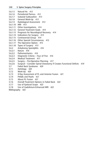 5.6.1.5 Natural Hx 412
5.6.1.6 Periodontal Pannus 412
5.6.1.7 Subaxial Subluxation 413
5.6.1.8 General Work-Up 413
5.6.1.9 Radiological Assessment 413
5.6.1.10 MRI 413
5.6.1.11 Other Investigations 414
5.6.1.12 General Treatment Goals 414
5.6.1.13 Prognosis for Neurological Recovery 414
5.6.1.14 Indications for Surgery 414
5.6.1.15 Controversial Group 414
5.6.1.16 Other Special Circumstances 415
5.6.1.17 The Operative Option 415
5.6.1.18 Types of Surgery 415
5.6.2 Ankylosing Spondylitis 416
5.6.2.1 Nature 416
5.6.2.2 Pathomechanics 416
5.6.2.3 Diagnostic Criteria ± Four of Five 416
5.6.2.4 Medical Treatment 417
5.6.2.5 Surgery ± Pre-Operative Planning 417
5.6.2.6 Surgical ± Consider Spinal Osteotomy if Creates Functional Deficits 419
5.7 Failed Back Syndrome 420
5.7.1 Aetiology 420
5.7.2 Work-Up 420
5.7.3 X-Ray Assessment of PL and Anterior Fusion 421
5.7.4 Pitfalls and Pearls 421
5.7.5 About PL Fusion 421
5.7.6 Overall Treatment Options in Failed Back 422
5.7.7 Use of Epidural Scope 422
5.7.8 Use of Gadolinium-Enhanced MRI 422
Bibliography 422
348 5 Spine Surgery Principles
 