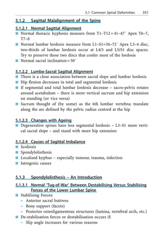 5.1.2 Sagittal Malalignment of the Spine
5.1.2.1 Normal Sagittal Alignment
n Normal thoracic kyphosis measure from T1±T12=41±478 Apex T6±7,
T7±8
n Normal lumbar lordosis measure from L1±S1=56±728 Apex L3±4 disc,
two-thirds of lumbar lordosis occur at L4/5 and L5/S1 disc spaces.
Try to preserve these two discs that confer most of the lordosis
n Normal sacral inclination=508
5.1.2.2 Lumbo-Sacral Sagittal Alignment
n There is a close association between sacral slope and lumbar lordosis
n Hip flexion decreases in total and segmental lordosis
n If segmental and total lumbar lordosis decrease ± sacro-pelvis rotates
around acetabulum ± there is more vertical sacrum and hip extension
on standing (or vice versa)
n Sacrum thought of (by some) as the 6th lumbar vertebra; translate
along the arc defined by the pelvic radius centred at the hip
5.1.2.3 Changes with Ageing
n Degenerative spines have less segmental lordosis ± L3±S1 more verti-
cal sacral slope ± and stand with more hip extension
5.1.2.4 Causes of Sagittal Imbalance
n Scoliosis
n Spondylolisthesis
n Localised kyphus ± especially tumour, trauma, infection
n Iatrogenic causes
5.1.3 Spondylolisthesis ± An Introduction
5.1.3.1 Normal `Tug-of-War' Between Destabilising Versus Stabilising
Forces of the Lower Lumbar Spine
n Stabilising Forces:
± Anterior sacral buttress
± Bony support (facets)
± Posterior osteoligamentous structures (lamina, vertebral arch, etc.)
n De-stabilisation forces or destabilisation occurs if:
± Slip angle increases for various reasons
a 5.1 Common Spinal Deformities 351
 