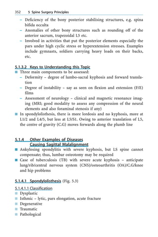 ± Deficiency of the bony posterior stabilising structures, e.g. spina
bifida occulta
± Anomalies of other bony structures such as rounding off of the
anterior sacrum, trapezoidal L5 etc.
± Involved in activities that put the posterior elements especially the
pars under high cyclic stress or hyperextension stresses. Examples
include gymnasts, soldiers carrying heavy loads on their backs,
etc.
5.1.3.2 Keys to Understanding this Topic
n Three main components to be assessed:
± Deformity ± degree of lumbo-sacral kyphosis and forward transla-
tion
± Degree of instability ± say as seen on flexion and extension (F/E)
films
± Assessment of neurology ± clinical and magnetic resonance imag-
ing (MRI; good modality to assess any compression of the neural
elements and also foraminal stenosis if any)
n In spondylolisthesis, there is more lordosis and no kyphosis, more at
L1/2 and L4/5, but less at L5/S1. Owing to anterior translation of L5,
the centre of gravity (C.G) moves forwards along the plumb line
5.1.4 Other Examples of Diseases
Causing Sagittal Malalignment
n Ankylosing spondylitis with severe kyphosis, but LS spine cannot
compensate; thus, lumbar osteotomy may be required
n Case of tuberculosis (TB) with severe acute kyphosis ± anticipate
lung/rib/central nervous system (CNS)/osteoarthritis (OA)/C.G/knee
and hip problems
5.1.4.1 Spondylolisthesis (Fig. 5.3)
5.1.4.1.1 Classification
n Dysplastic
n Isthmic ± lytic, pars elongation, acute fracture
n Degenerative
n Traumatic
n Pathological
352 5 Spine Surgery Principles
 