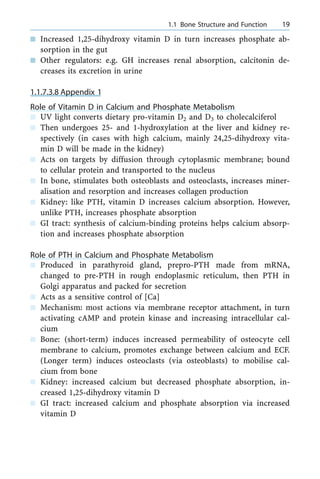 n Increased 1,25-dihydroxy vitamin D in turn increases phosphate ab-
sorption in the gut
n Other regulators: e.g. GH increases renal absorption, calcitonin de-
creases its excretion in urine
1.1.7.3.8 Appendix 1
Role of Vitamin D in Calcium and Phosphate Metabolism
n UV light converts dietary pro-vitamin D2 and D3 to cholecalciferol
n Then undergoes 25- and 1-hydroxylation at the liver and kidney re-
spectively (in cases with high calcium, mainly 24,25-dihydroxy vita-
min D will be made in the kidney)
n Acts on targets by diffusion through cytoplasmic membrane; bound
to cellular protein and transported to the nucleus
n In bone, stimulates both osteoblasts and osteoclasts, increases miner-
alisation and resorption and increases collagen production
n Kidney: like PTH, vitamin D increases calcium absorption. However,
unlike PTH, increases phosphate absorption
n GI tract: synthesis of calcium-binding proteins helps calcium absorp-
tion and increases phosphate absorption
Role of PTH in Calcium and Phosphate Metabolism
n Produced in parathyroid gland, prepro-PTH made from mRNA,
changed to pre-PTH in rough endoplasmic reticulum, then PTH in
Golgi apparatus and packed for secretion
n Acts as a sensitive control of [Ca]
n Mechanism: most actions via membrane receptor attachment, in turn
activating cAMP and protein kinase and increasing intracellular cal-
cium
n Bone: (short-term) induces increased permeability of osteocyte cell
membrane to calcium, promotes exchange between calcium and ECF.
(Longer term) induces osteoclasts (via osteoblasts) to mobilise cal-
cium from bone
n Kidney: increased calcium but decreased phosphate absorption, in-
creased 1,25-dihydroxy vitamin D
n GI tract: increased calcium and phosphate absorption via increased
vitamin D
a 1.1 Bone Structure and Function 19
 