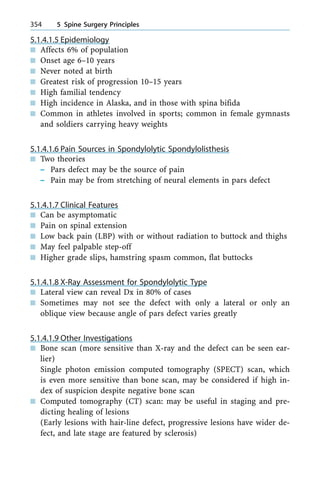 5.1.4.1.5 Epidemiology
n Affects 6% of population
n Onset age 6±10 years
n Never noted at birth
n Greatest risk of progression 10±15 years
n High familial tendency
n High incidence in Alaska, and in those with spina bifida
n Common in athletes involved in sports; common in female gymnasts
and soldiers carrying heavy weights
5.1.4.1.6 Pain Sources in Spondylolytic Spondylolisthesis
n Two theories
± Pars defect may be the source of pain
± Pain may be from stretching of neural elements in pars defect
5.1.4.1.7 Clinical Features
n Can be asymptomatic
n Pain on spinal extension
n Low back pain (LBP) with or without radiation to buttock and thighs
n May feel palpable step-off
n Higher grade slips, hamstring spasm common, flat buttocks
5.1.4.1.8 X-Ray Assessment for Spondylolytic Type
n Lateral view can reveal Dx in 80% of cases
n Sometimes may not see the defect with only a lateral or only an
oblique view because angle of pars defect varies greatly
5.1.4.1.9 Other Investigations
n Bone scan (more sensitive than X-ray and the defect can be seen ear-
lier)
Single photon emission computed tomography (SPECT) scan, which
is even more sensitive than bone scan, may be considered if high in-
dex of suspicion despite negative bone scan
n Computed tomography (CT) scan: may be useful in staging and pre-
dicting healing of lesions
(Early lesions with hair-line defect, progressive lesions have wider de-
fect, and late stage are featured by sclerosis)
354 5 Spine Surgery Principles
 