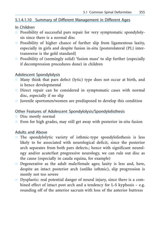 5.1.4.1.10 Summary of Different Management in Different Ages
In Children
n Possibility of successful pars repair for very symptomatic spondyloly-
sis since there is a normal disc
n Possibility of higher chance of further slip from ligamentous laxity,
especially in girls and despite fusion in-situ [posterolateral (PL) inter-
transverse is the gold standard]
n Possibility of (seemingly solid) `fusion mass' to slip further (especially
if decompression procedures done) in children
Adolescent Spondylolysis
n Many think that pars defect (lytic) type does not occur at birth, and
is hence developmental
n Direct repair can be considered in symptomatic cases with normal
disc, especially if no slip
n Juvenile sportsmen/women are predisposed to develop this condition
Other Features of Adolescent Spondylolysis/Spondylolisthesis
n Disc mostly normal
n Even for high grades, may still get away with posterior in-situ fusion
Adults and Above
n The spondylolytic variety of isthmic-type spondylolisthesis is less
likely to be associated with neurological deficit, since the posterior
arch separates from both pars defects.; hence with significant neurol-
ogy and/or acute/fast progressive neurology, we can rule out disc as
the cause (especially in cauda equina, for example)
n Degenerative as the adult male/female ages; laxity is less and, here,
despite an intact posterior arch (unlike isthmic), slip progression is
mostly not too severe
n Dysplastic: real potential danger of neural injury, since there is a com-
bined effect of intact post arch and a tendency for L-S kyphosis ± e.g.
rounding off of the anterior sacrum with loss of the anterior buttress
a 5.1 Common Spinal Deformities 355
 