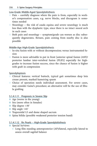 Low-Grade Middle-Aged Spondylolisthesis
n Pain ± carefully diagnose where the pain is from, especially in work-
er's compensation cases, e.g. nerve blocks, and discogram is some-
times needed
n Neurology ± the risk of cauda equina and severe neurology is much
less than with the dysplastic type, since there is no intact neural arch
in such cases
n Both pain and neurology ± symptom/grade can worsen as disc subse-
quently degenerates. Beware, pain coming from nearby disc is also
possible
Middle-Age High-Grade Spondylolisthesis
n In-situ fusion with or without decompression; versus instrumented fu-
sion
n Fusion is more advisable to put in front [anterior spinal fusion (ASF)/
posterior lumbar inter-vertebral fusion (PLIF)] especially for high-
grades to increase fusion success, since the chance of fusion is higher
with graft in compression
Spondyloptosis
n Clinical features: vertical buttock, typical gait sometimes deep loin
crease present, marked hamstring spasm
n Choice of operation needs individual assessment. For severe cases,
may consider Gaine's procedure; an alternative will be the use of fibu-
la grafting
5.1.4.1.11 Prognosis in Severe Slip
n Age (worse in the young)
n Sex (more often in females)
n Slip degree >308
n Slip angle >458
n Trapezoidal L5 and dome shaped sacrum
n Spina bifida (possible weakened posterior tension band)
5.1.4.1.12 Rn Pearls ± High-Grade Spondylolisthesis
n Special In/views
± Long film standing anteroposterior (AP)/lateral, especially lateral to
assess overall sagittal balance
356 5 Spine Surgery Principles
 