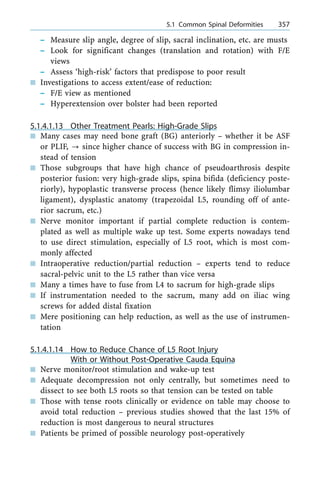 ± Measure slip angle, degree of slip, sacral inclination, etc. are musts
± Look for significant changes (translation and rotation) with F/E
views
± Assess `high-risk' factors that predispose to poor result
n Investigations to access extent/ease of reduction:
± F/E view as mentioned
± Hyperextension over bolster had been reported
5.1.4.1.13 Other Treatment Pearls: High-Grade Slips
n Many cases may need bone graft (BG) anteriorly ± whether it be ASF
or PLIF, ? since higher chance of success with BG in compression in-
stead of tension
n Those subgroups that have high chance of pseudoarthrosis despite
posterior fusion: very high-grade slips, spina bifida (deficiency poste-
riorly), hypoplastic transverse process (hence likely flimsy iliolumbar
ligament), dysplastic anatomy (trapezoidal L5, rounding off of ante-
rior sacrum, etc.)
n Nerve monitor important if partial complete reduction is contem-
plated as well as multiple wake up test. Some experts nowadays tend
to use direct stimulation, especially of L5 root, which is most com-
monly affected
n Intraoperative reduction/partial reduction ± experts tend to reduce
sacral-pelvic unit to the L5 rather than vice versa
n Many a times have to fuse from L4 to sacrum for high-grade slips
n If instrumentation needed to the sacrum, many add on iliac wing
screws for added distal fixation
n Mere positioning can help reduction, as well as the use of instrumen-
tation
5.1.4.1.14 How to Reduce Chance of L5 Root Injury
With or Without Post-Operative Cauda Equina
n Nerve monitor/root stimulation and wake-up test
n Adequate decompression not only centrally, but sometimes need to
dissect to see both L5 roots so that tension can be tested on table
n Those with tense roots clinically or evidence on table may choose to
avoid total reduction ± previous studies showed that the last 15% of
reduction is most dangerous to neural structures
n Patients be primed of possible neurology post-operatively
a 5.1 Common Spinal Deformities 357
 