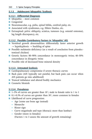 5.1.5 Adolescent Idiopathic Scoliosis
5.1.5.1 Differential Diagnosis
n Idiopathic ± most common
n Congenital
n Neuromuscular, e.g. polio, spinal bifida, cerebral palsy, etc.
n Associated with syndromes, e.g. Ehlers Danlos, etc.
n Extraspinal: pelvic obliquity, sciatica, tumours (e.g. osteoid osteoma),
leg length discrepancy, etc.
5.1.5.2 Possible Contributory Factors in `Idiopathic' AIS
n Vertebral growth abnormalities: differentially faster anterior growth
? hypokyphosis ? buckling of spine
n Possible melatonin deficiency (as a result of conclusion from pinealec-
tomised chicken)
n Genetic factors: 80±90% concordance in monozygotic twins; 40±50%
concordance in dizygotic twins
n Possible role of decreased bone mineral density
5.1.5.3 Untreated Scoliosis
n Cardiopulmonary compromise if severe thoracic curves
n Back pain (AIS typically not painful, but back pain can occur when
AIS patients go into adulthood)
n Truncal imbalance and altered bodily mechanics
n Cosmetic blemish
5.1.5.4 Prevalence
n 1±3% of curves are greater than 108; male to female ratio is 1 to 1
n 0.1±0.3% of curves are greater than 308; more common in females
n Likelihood of curve progression:
± Age (some use bone age instead)
± Menarche
± Risser sign
± Curve magnitude and type (thoracic more than lumbar)
± Gender (more in females)
(Factors 1 to 3 assess the amount of growth remaining)
360 5 Spine Surgery Principles
 