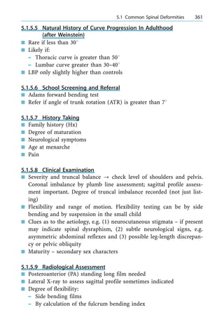 5.1.5.5 Natural History of Curve Progression In Adulthood
(after Weinstein)
n Rare if less than 308
n Likely if:
± Thoracic curve is greater than 508
± Lumbar curve greater than 30±408
n LBP only slightly higher than controls
5.1.5.6 School Screening and Referral
n Adams forward bending test
n Refer if angle of trunk rotation (ATR) is greater than 78
5.1.5.7 History Taking
n Family history (Hx)
n Degree of maturation
n Neurological symptoms
n Age at menarche
n Pain
5.1.5.8 Clinical Examination
n Severity and truncal balance ? check level of shoulders and pelvis.
Coronal imbalance by plumb line assessment; sagittal profile assess-
ment important. Degree of truncal imbalance recorded (not just list-
ing)
n Flexibility and range of motion. Flexibility testing can be by side
bending and by suspension in the small child
n Clues as to the aetiology, e.g. (1) neurocutaneous stigmata ± if present
may indicate spinal dysraphism, (2) subtle neurological signs, e.g.
asymmetric abdominal reflexes and (3) possible leg-length discrepan-
cy or pelvic obliquity
n Maturity ± secondary sex characters
5.1.5.9 Radiological Assessment
n Posteroanterior (PA) standing long film needed
n Lateral X-ray to assess sagittal profile sometimes indicated
n Degree of flexibility:
± Side bending films
± By calculation of the fulcrum bending index
a 5.1 Common Spinal Deformities 361
 