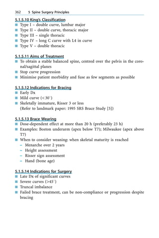 5.1.5.10 King's Classification
n Type I ± double curve, lumbar major
n Type II ± double curve, thoracic major
n Type III ± single thoracic
n Type IV ± long C curve with L4 in curve
n Type V ± double thoracic
5.1.5.11 Aims of Treatment
n To obtain a stable balanced spine, centred over the pelvis in the coro-
nal/sagittal planes
n Stop curve progression
n Minimise patient morbidity and fuse as few segments as possible
5.1.5.12 Indications for Bracing
n Early Dx
n Mild curve (<308)
n Skeletally immature, Risser 3 or less
(Refer to landmark paper: 1995 SRS Brace Study [5])
5.1.5.13 Brace Wearing
n Dose-dependent effect at more than 20 h (preferably 23 h)
n Examples: Boston underarm (apex below T7); Milwaukee (apex above
T7)
n When to consider weaning: when skeletal maturity is reached
± Menarche over 2 years
± Height assessment
± Risser sign assessment
± Hand (bone age)
5.1.5.14 Indications for Surgery
n Late Dx of significant curves
n Severe curves (>458)
n Truncal imbalance
n Failed brace treatment, can be non-compliance or progression despite
bracing
362 5 Spine Surgery Principles
 