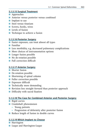 5.1.5.15 Surgical Treatment
n Approaches
n Anterior versus posterior versus combined
n Implant to use
n Steel versus titanium
n Screws, hooks, wires
n Levels of fusion
n Technique to achieve a fusion
5.1.5.16 Posterior Surgery
n Easier exposure, can treat almost all types
n Familiar
n Less morbidity, e.g. decreased pulmonary complications
n More choices of instrumentation options
n Longer fusion possible
n No de-rotation possible
n Full correction difficult
5.1.5.17 Anterior Surgery
n Shorter fusion
n De-rotation possible
n Shortening of spinal column
n Fuller correction possible
n Exposure difficult
n Technically more demanding
n Revision less straight forward than posterior approach
n Difficulty with sacral fixation
5.1.5.18 The Case for Combined Anterior and Posterior Surgery
n Rigid curves
n Crankshaft phenomenon
± Young patients
± Progression of deformity after posterior fusion
n Reduce length of fusion in double curves
5.1.5.19 Which Implant to Choose
n Harrington
n Luque and Harrington-Luque
a 5.1 Common Spinal Deformities 363
 