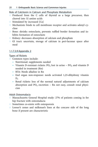 Role of Calcitonin in Calcium and Phosphate Metabolism
n Produced from the C cells of thyroid as a large precursor, then
cleaved into 32 amino acids
n Stimulated by increased [Ca]
n Mechanism: binds to cell membrane receptor and activates adenyl cy-
clase
n Bone: shrinks osteoclasts, prevents ruffled border formation and in-
hibits formation of osteoclasts
n Kidney: decreases absorption of calcium and phosphate
n GI tract: uncertain, storage of calcium in peri-lacunar space after
meal
1.1.7.3.9 Appendix 2
Types of Rickets
n Common types include:
± Nutritional: supplements needed
± Vitamin D-resistant rickets: PO4 lost in urine ± PO4 and vitamin D
needed in treatment (Rn)
± RTA: Needs alkaline in Rn
± End organ non-response: needs activated 1,25-dihydroxy vitamin
D3
± Renal rickets: loss of the normal natural adjustments of calcium
absorption and PO4 excretion ± Rn not easy, consult renal physi-
cian
Adult Osteomalacia
n Massachusetts General Hospital study: 27% of patients coming in for
hip fracture with osteomalacia
n Sometimes co-exists with osteoporosis
n Looser's zones and milkman's lines at the concave side of the long
bone if present are characteristic
20 1 Orthopaedic Basic Science and Commmon Injuries
 