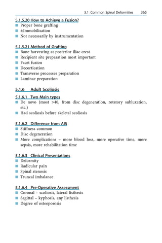 5.1.5.20 How to Achieve a Fusion?
n Proper bone grafting
n ÔImmobilisation
n Not necessarily by instrumentation
5.1.5.21 Method of Grafting
n Bone harvesting at posterior iliac crest
n Recipient site preparation most important
n Facet fusion
n Decortication
n Transverse processes preparation
n Laminae preparation
5.1.6 Adult Scoliosis
5.1.6.1 Two Main types
n De novo (most >40, from disc degeneration, rotatory subluxation,
etc.)
n Had scoliosis before skeletal scoliosis
5.1.6.2 Difference from AIS
n Stiffness common
n Disc degeneration
n More complications ± more blood loss, more operative time, more
sepsis, more rehabilitation time
5.1.6.3 Clinical Presentations
n Deformity
n Radicular pain
n Spinal stenosis
n Truncal imbalance
5.1.6.4 Pre-Operative Assessment
n Coronal ± scoliosis, lateral listhesis
n Sagittal ± kyphosis, any listhesis
n Degree of osteoporosis
a 5.1 Common Spinal Deformities 365
 