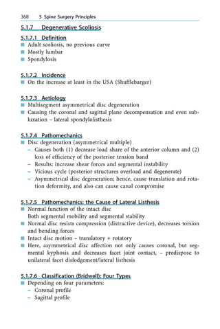 5.1.7 Degenerative Scoliosis
5.1.7.1 Definition
n Adult scoliosis, no previous curve
n Mostly lumbar
n Spondylosis
5.1.7.2 Incidence
n On the increase at least in the USA (Shufflebarger)
5.1.7.3 Aetiology
n Multisegment asymmetrical disc degeneration
n Causing the coronal and sagittal plane decompensation and even sub-
luxation ± lateral spondylolisthesis
5.1.7.4 Pathomechanics
n Disc degeneration (asymmetrical multiple)
± Causes both (1) decrease load share of the anterior column and (2)
loss of efficiency of the posterior tension band
± Results: increase shear forces and segmental instability
± Vicious cycle (posterior structures overload and degenerate)
± Asymmetrical disc degeneration; hence, cause translation and rota-
tion deformity, and also can cause canal compromise
5.1.7.5 Pathomechanics: the Cause of Lateral Listhesis
n Normal function of the intact disc
Both segmental mobility and segmental stability
n Normal disc resists compression (distractive device), decreases torsion
and bending forces
n Intact disc motion ± translatory + rotatory
n Here, asymmetrical disc affection not only causes coronal, but seg-
mental kyphosis and decreases facet joint contact, ± predispose to
unilateral facet dislodgement/lateral listhesis
5.1.7.6 Classification (Bridwell): Four Types
n Depending on four parameters:
± Coronal profile
± Sagittal profile
368 5 Spine Surgery Principles
 