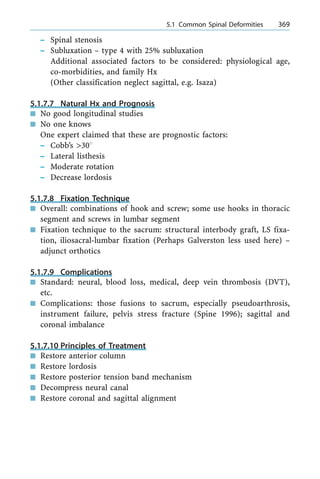 ± Spinal stenosis
± Subluxation ± type 4 with 25% subluxation
Additional associated factors to be considered: physiological age,
co-morbidities, and family Hx
(Other classification neglect sagittal, e.g. Isaza)
5.1.7.7 Natural Hx and Prognosis
n No good longitudinal studies
n No one knows
One expert claimed that these are prognostic factors:
± Cobb's >308
± Lateral listhesis
± Moderate rotation
± Decrease lordosis
5.1.7.8 Fixation Technique
n Overall: combinations of hook and screw; some use hooks in thoracic
segment and screws in lumbar segment
n Fixation technique to the sacrum: structural interbody graft, LS fixa-
tion, iliosacral-lumbar fixation (Perhaps Galverston less used here) ±
adjunct orthotics
5.1.7.9 Complications
n Standard: neural, blood loss, medical, deep vein thrombosis (DVT),
etc.
n Complications: those fusions to sacrum, especially pseudoarthrosis,
instrument failure, pelvis stress fracture (Spine 1996); sagittal and
coronal imbalance
5.1.7.10 Principles of Treatment
n Restore anterior column
n Restore lordosis
n Restore posterior tension band mechanism
n Decompress neural canal
n Restore coronal and sagittal alignment
a 5.1 Common Spinal Deformities 369
 