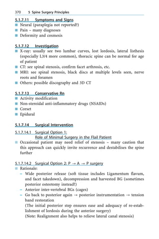 5.1.7.11 Symptoms and Signs
n Neural (paraplegia not reported?)
n Pain ± many diagnoses
n Deformity and cosmesis
5.1.7.12 Investigation
n X-ray: usually see two lumbar curves, lost lordosis, lateral listhesis
(especially L3/4 more common), thoracic spine can be normal for age
of patient
n CT: see spinal stenosis, confirm facet arthrosis, etc.
n MRI: see spinal stenosis, black discs at multiple levels seen, nerve
roots and foramen
n Others: possible discography and 3D CT
5.1.7.13 Conservative Rn
n Activity modification
n Non-steroidal anti-inflammatory drugs (NSAIDs)
n Corset
n Epidural
5.1.7.14 Surgical Intervention
5.1.7.14.1 Surgical Option 1:
Role of Minimal Surgery in the Flail Patient
n Occasional patient may need relief of stenosis ± many caution that
this approach can quickly invite recurrence and destabilises the spine
further
5.1.7.14.2 Surgical Option 2: P ? A ? P surgery
n Rationale:
± Wide posterior release (soft tissue includes Ligamentum flavum,
and facet takedown), decompression and harvested BG (sometimes
posterior osteotomy instead?)
± Anterior inter-vertebral BGs (cages)
± Go back to posterior again ? posterior instrumentation ? tension
band restoration
(The initial posterior step ensures ease and adequacy of re-estab-
lishment of lordosis during the anterior surgery)
(Note: Realignment also helps to relieve lateral canal stenosis)
370 5 Spine Surgery Principles
 