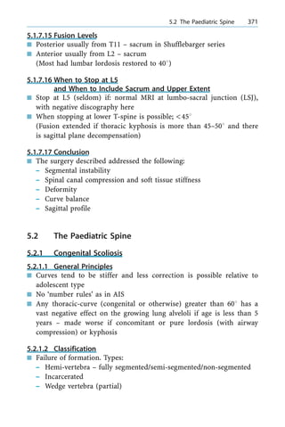 5.1.7.15 Fusion Levels
n Posterior usually from T11 ± sacrum in Shufflebarger series
n Anterior usually from L2 ± sacrum
(Most had lumbar lordosis restored to 408)
5.1.7.16 When to Stop at L5
and When to Include Sacrum and Upper Extent
n Stop at L5 (seldom) if: normal MRI at lumbo-sacral junction (LSJ),
with negative discography here
n When stopping at lower T-spine is possible; <458
(Fusion extended if thoracic kyphosis is more than 45±508 and there
is sagittal plane decompensation)
5.1.7.17 Conclusion
n The surgery described addressed the following:
± Segmental instability
± Spinal canal compression and soft tissue stiffness
± Deformity
± Curve balance
± Sagittal profile
5.2 The Paediatric Spine
5.2.1 Congenital Scoliosis
5.2.1.1 General Principles
n Curves tend to be stiffer and less correction is possible relative to
adolescent type
n No `number rules' as in AIS
n Any thoracic-curve (congenital or otherwise) greater than 608 has a
vast negative effect on the growing lung alveloli if age is less than 5
years ± made worse if concomitant or pure lordosis (with airway
compression) or kyphosis
5.2.1.2 Classification
n Failure of formation. Types:
± Hemi-vertebra ± fully segmented/semi-segmented/non-segmented
± Incarcerated
± Wedge vertebra (partial)
a 5.2 The Paediatric Spine 371
 