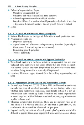 n Failure of segmentation. Types:
± Unilateral unsegmented bar
± Unilateral bar with contralateral hemi-vertebra
± Bilateral segmentation failure=block vertebra
Location: if lateral ± scoliosis/bar; if posterior ± lordosis; if anterior
± kyphosis; if circumferential ± loss of growth (block vertebra)
n Mixed
5.2.1.3 Natural Hx and How to Predict Prognosis
n Natural Hx depends on the type of deformity in each particular case
n Prognosis depends on:
± Degree of deformity
± Age of onset and effect on cardiopulmonary function (especially in
those under 5 years of age for severe curve)
± Remaining growth potential
± Type of deformity
5.2.1.4 Natural Hx Versus Location and Type of Deformity
n Type: block vertebra is the best, unilateral unsegmented bar and con-
tralateral hemi-vertebra is the worst; others that are prone to signifi-
cant curves include: unilateral longitudinal bar, two consecutive hemi-
vertebrae facing same side ± especially if segmented
n Location: TL worse, upper thoracic best (according to proceedings of
SRS)
5.2.1.5 Assessment of Unbalanced and Asymmetric Growth
n Dx work-up: X-ray and CT/3D CT (and MRI in all cases) to assess ac-
curately the type of vertebral anomalies we are dealing with ± e.g.
whether hemi-vertebra is segmented, exact length of bar; it is not un-
common for both lesions by failed formation and failed segmentation
to occur together. MRI will detect associated anomaly, e.g. diastemato-
myelia, tethered cord
n Observed deterioration important. There are no number rules as in
AIS where if a 6-year-old child has 208 and then a year later 308, you
can be sure of a natural Hx of around 108 per year
n Unpredictability stem from affected growth plate's growth potential is
difficult to predict (thus, even segmented hemi-vertebra do not always
372 5 Spine Surgery Principles
 
