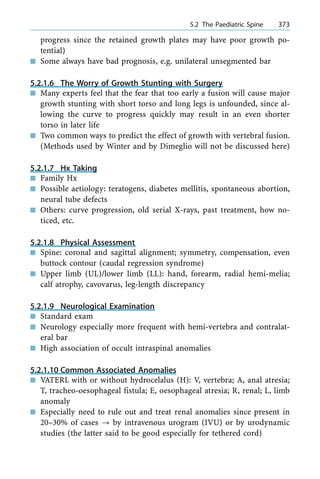 progress since the retained growth plates may have poor growth po-
tential)
n Some always have bad prognosis, e.g. unilateral unsegmented bar
5.2.1.6 The Worry of Growth Stunting with Surgery
n Many experts feel that the fear that too early a fusion will cause major
growth stunting with short torso and long legs is unfounded, since al-
lowing the curve to progress quickly may result in an even shorter
torso in later life
n Two common ways to predict the effect of growth with vertebral fusion.
(Methods used by Winter and by Dimeglio will not be discussed here)
5.2.1.7 Hx Taking
n Family Hx
n Possible aetiology: teratogens, diabetes mellitis, spontaneous abortion,
neural tube defects
n Others: curve progression, old serial X-rays, past treatment, how no-
ticed, etc.
5.2.1.8 Physical Assessment
n Spine: coronal and sagittal alignment; symmetry, compensation, even
buttock contour (caudal regression syndrome)
n Upper limb (UL)/lower limb (LL): hand, forearm, radial hemi-melia;
calf atrophy, cavovarus, leg-length discrepancy
5.2.1.9 Neurological Examination
n Standard exam
n Neurology especially more frequent with hemi-vertebra and contralat-
eral bar
n High association of occult intraspinal anomalies
5.2.1.10 Common Associated Anomalies
n VATERL with or without hydrocelalus (H): V, vertebra; A, anal atresia;
T, tracheo-oesophageal fistula; E, oesophageal atresia; R, renal; L, limb
anomaly
n Especially need to rule out and treat renal anomalies since present in
20±30% of cases ? by intravenous urogram (IVU) or by urodynamic
studies (the latter said to be good especially for tethered cord)
a 5.2 The Paediatric Spine 373
 