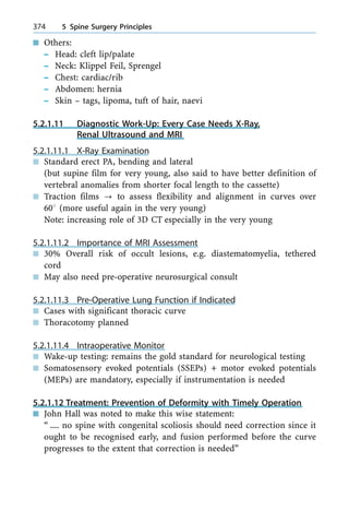 n Others:
± Head: cleft lip/palate
± Neck: Klippel Feil, Sprengel
± Chest: cardiac/rib
± Abdomen: hernia
± Skin ± tags, lipoma, tuft of hair, naevi
5.2.1.11 Diagnostic Work-Up: Every Case Needs X-Ray,
Renal Ultrasound and MRI
5.2.1.11.1 X-Ray Examination
n Standard erect PA, bending and lateral
(but supine film for very young, also said to have better definition of
vertebral anomalies from shorter focal length to the cassette)
n Traction films ? to assess flexibility and alignment in curves over
608 (more useful again in the very young)
Note: increasing role of 3D CT especially in the very young
5.2.1.11.2 Importance of MRI Assessment
n 30% Overall risk of occult lesions, e.g. diastematomyelia, tethered
cord
n May also need pre-operative neurosurgical consult
5.2.1.11.3 Pre-Operative Lung Function if Indicated
n Cases with significant thoracic curve
n Thoracotomy planned
5.2.1.11.4 Intraoperative Monitor
n Wake-up testing: remains the gold standard for neurological testing
n Somatosensory evoked potentials (SSEPs) + motor evoked potentials
(MEPs) are mandatory, especially if instrumentation is needed
5.2.1.12 Treatment: Prevention of Deformity with Timely Operation
n John Hall was noted to make this wise statement:
ª .... no spine with congenital scoliosis should need correction since it
ought to be recognised early, and fusion performed before the curve
progresses to the extent that correction is neededº
374 5 Spine Surgery Principles
 