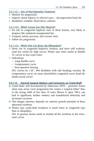 5.2.1.12.1 Aim of Non-Operative Treatment
n Monitor for progression
n Improve spinal balance in selected cases ± decompression head tilt
n Modalities available: observation, orthosis
5.2.1.12.2 Which Curves Can One Observe?
n No role in congenital kyphosis and, in those lesions, very likely to
progress like unilateral unsegmented bar
n Compare initial, previous, and current visits
n Follow for progression
5.2.1.12.3 Which One Can Brace (by Milwaukee)?
n Never use in congenital kyphosis, lordosis, and short stiff scoliosis,
(and less useful for high curves; Winter says more useful in flexible
TL curves to buy some time)
n Indications:
± Long flexible curve
± Compensatory curve
± Post-operative bracing
(P.S. Curves be <508, 50% flexibility with side bending, traction. By
compensatory curve, we mean above/below congenital curve; head tilt,
lumbo-sacral curve)
5.2.1.13 General Surgical Options and Comments on Crank-Shaft
n Crank-shaft: well documented by Dubousset (JPO) ± posterior fusion
alone may arrest curve progression but creates a `surgical tether' that,
in the young child of less than 10 years (Risser 0, open TRC), can
lead to significant, further rotatory and translational deformity and
increased curvature
n This danger, however, depends on: anterior growth potential of these
abnormal vertebrae
n Winter says crank-shaft incidence is much lower in congenital type
than in idiopathics
(P.S. In general, fusion needs to include all the vertebrae in the struc-
tural curve)
a 5.2 The Paediatric Spine 375
 