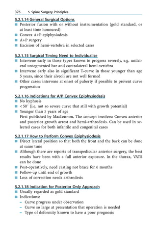 5.2.1.14 General Surgical Options
n Posterior fusion with or without instrumentation (gold standard, or
at least time honoured)
n Convex A+P epiphysiodesis
n A+P surgery
n Excision of hemi-vertebra in selected cases
5.2.1.15 Surgical Timing Need to Individualise
n Intervene early in those types known to progress severely, e.g. unilat-
eral unsegmented bar and contralateral hemi-vertebra
n Intervene early also in significant T-curve in those younger than age
5 years, since their alveoli are not well formed
n Other cases: intervene at onset of puberty if possible to prevent curve
progression
5.2.1.16 Indications for A/P Convex Epiphysiodesis
n No kyphosis
n <508 (i.e. not so severe curve that still with growth potential)
n Younger than 5 years of age
First published by MacLennon. The concept involves: Convex anterior
and posterior growth arrest and hemi-arthrodesis. Can be used in se-
lected cases for both infantile and congenital cases
5.2.1.17 How to Perform Convex Epiphysiodesis
n Direct lateral position so that both the front and the back can be done
at same time
n Although there are reports of transpedicular anterior surgery, the best
results have been with a full anterior exposure. In the thorax, VATS
can be done
n Post-operatively, need casting not brace for 6 months
n Follow-up until end of growth
n Loss of correction needs arthrodesis
5.2.1.18 Indication for Posterior Only Approach
n Usually regarded as gold standard
n Indications:
± Curve progress under observation
± Curve so large at presentation that operation is needed
± Type of deformity known to have a poor prognosis
376 5 Spine Surgery Principles
 