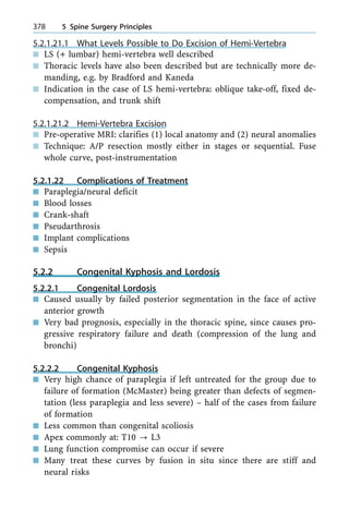 5.2.1.21.1 What Levels Possible to Do Excision of Hemi-Vertebra
n LS (+ lumbar) hemi-vertebra well described
n Thoracic levels have also been described but are technically more de-
manding, e.g. by Bradford and Kaneda
n Indication in the case of LS hemi-vertebra: oblique take-off, fixed de-
compensation, and trunk shift
5.2.1.21.2 Hemi-Vertebra Excision
n Pre-operative MRI: clarifies (1) local anatomy and (2) neural anomalies
n Technique: A/P resection mostly either in stages or sequential. Fuse
whole curve, post-instrumentation
5.2.1.22 Complications of Treatment
n Paraplegia/neural deficit
n Blood losses
n Crank-shaft
n Pseudarthrosis
n Implant complications
n Sepsis
5.2.2 Congenital Kyphosis and Lordosis
5.2.2.1 Congenital Lordosis
n Caused usually by failed posterior segmentation in the face of active
anterior growth
n Very bad prognosis, especially in the thoracic spine, since causes pro-
gressive respiratory failure and death (compression of the lung and
bronchi)
5.2.2.2 Congenital Kyphosis
n Very high chance of paraplegia if left untreated for the group due to
failure of formation (McMaster) being greater than defects of segmen-
tation (less paraplegia and less severe) ± half of the cases from failure
of formation
n Less common than congenital scoliosis
n Apex commonly at: T10 ? L3
n Lung function compromise can occur if severe
n Many treat these curves by fusion in situ since there are stiff and
neural risks
378 5 Spine Surgery Principles
 