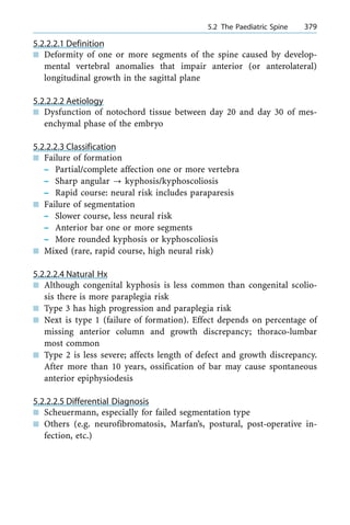 5.2.2.2.1 Definition
n Deformity of one or more segments of the spine caused by develop-
mental vertebral anomalies that impair anterior (or anterolateral)
longitudinal growth in the sagittal plane
5.2.2.2.2 Aetiology
n Dysfunction of notochord tissue between day 20 and day 30 of mes-
enchymal phase of the embryo
5.2.2.2.3 Classification
n Failure of formation
± Partial/complete affection one or more vertebra
± Sharp angular ? kyphosis/kyphoscoliosis
± Rapid course: neural risk includes paraparesis
n Failure of segmentation
± Slower course, less neural risk
± Anterior bar one or more segments
± More rounded kyphosis or kyphoscoliosis
n Mixed (rare, rapid course, high neural risk)
5.2.2.2.4 Natural Hx
n Although congenital kyphosis is less common than congenital scolio-
sis there is more paraplegia risk
n Type 3 has high progression and paraplegia risk
n Next is type 1 (failure of formation). Effect depends on percentage of
missing anterior column and growth discrepancy; thoraco-lumbar
most common
n Type 2 is less severe; affects length of defect and growth discrepancy.
After more than 10 years, ossification of bar may cause spontaneous
anterior epiphysiodesis
5.2.2.2.5 Differential Diagnosis
n Scheuermann, especially for failed segmentation type
n Others (e.g. neurofibromatosis, Marfan's, postural, post-operative in-
fection, etc.)
a 5.2 The Paediatric Spine 379
 