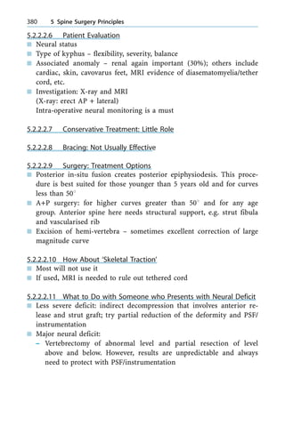 5.2.2.2.6 Patient Evaluation
n Neural status
n Type of kyphus ± flexibility, severity, balance
n Associated anomaly ± renal again important (30%); others include
cardiac, skin, cavovarus feet, MRI evidence of diasematomyelia/tether
cord, etc.
n Investigation: X-ray and MRI
(X-ray: erect AP + lateral)
Intra-operative neural monitoring is a must
5.2.2.2.7 Conservative Treatment: Little Role
5.2.2.2.8 Bracing: Not Usually Effective
5.2.2.2.9 Surgery: Treatment Options
n Posterior in-situ fusion creates posterior epiphysiodesis. This proce-
dure is best suited for those younger than 5 years old and for curves
less than 508
n A+P surgery: for higher curves greater than 508 and for any age
group. Anterior spine here needs structural support, e.g. strut fibula
and vascularised rib
n Excision of hemi-vertebra ± sometimes excellent correction of large
magnitude curve
5.2.2.2.10 How About `Skeletal Traction'
n Most will not use it
n If used, MRI is needed to rule out tethered cord
5.2.2.2.11 What to Do with Someone who Presents with Neural Deficit
n Less severe deficit: indirect decompression that involves anterior re-
lease and strut graft; try partial reduction of the deformity and PSF/
instrumentation
n Major neural deficit:
± Vertebrectomy of abnormal level and partial resection of level
above and below. However, results are unpredictable and always
need to protect with PSF/instrumentation
380 5 Spine Surgery Principles
 
