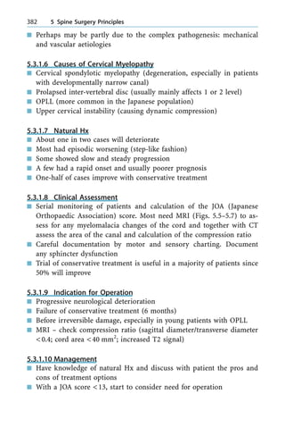 n Perhaps may be partly due to the complex pathogenesis: mechanical
and vascular aetiologies
5.3.1.6 Causes of Cervical Myelopathy
n Cervical spondylotic myelopathy (degeneration, especially in patients
with developmentally narrow canal)
n Prolapsed inter-vertebral disc (usually mainly affects 1 or 2 level)
n OPLL (more common in the Japanese population)
n Upper cervical instability (causing dynamic compression)
5.3.1.7 Natural Hx
n About one in two cases will deteriorate
n Most had episodic worsening (step-like fashion)
n Some showed slow and steady progression
n A few had a rapid onset and usually poorer prognosis
n One-half of cases improve with conservative treatment
5.3.1.8 Clinical Assessment
n Serial monitoring of patients and calculation of the JOA (Japanese
Orthopaedic Association) score. Most need MRI (Figs. 5.5±5.7) to as-
sess for any myelomalacia changes of the cord and together with CT
assess the area of the canal and calculation of the compression ratio
n Careful documentation by motor and sensory charting. Document
any sphincter dysfunction
n Trial of conservative treatment is useful in a majority of patients since
50% will improve
5.3.1.9 Indication for Operation
n Progressive neurological deterioration
n Failure of conservative treatment (6 months)
n Before irreversible damage, especially in young patients with OPLL
n MRI ± check compression ratio (sagittal diameter/transverse diameter
<0.4; cord area <40 mm2
; increased T2 signal)
5.3.1.10 Management
n Have knowledge of natural Hx and discuss with patient the pros and
cons of treatment options
n With a JOA score <13, start to consider need for operation
382 5 Spine Surgery Principles
 