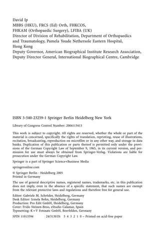 David Ip
MBBS (HKU), FRCS (Ed) Orth, FHKCOS,
FHKAM (Orthopaedic Surgery), LFIBA (UK)
Director of Division of Rehabilitation, Department of Orthopaedics
and Traumatology, Pamela Youde Nethersole Eastern Hospital,
Hong Kong
Deputy Governor, American Biographical Institute Research Association,
Deputy Director General, International Biographical Centre, Cambridge
ISBN 3-540-23259-1 Springer Berlin Heidelberg New York
Library of Congress Control Number: 2004113413
This work is subject to copyright. All rights are reserved, whether the whole or part of the
material is concerned, specifically the rights of translation, reprinting, reuse of illustrations,
recitation, broadcasting, reproduction on microfilm or in any other way, and storage in data
banks. Duplication of this publication or parts thereof is permitted only under the provi-
sions of the German Copyright Law of September 9, 1965, in its current version, and per-
mission for use must always be obtained from Springer-Verlag. Violations are liable for
prosecution under the German Copyright Law.
Springer is a part of Springer Science+Business Media
springeronline.com
° Springer Berlin ´ Heidelberg 2005
Printed in Germany
The use of general descriptive names, registered names, trademarks, etc. in this publication
does not imply, even in the absence of a specific statement, that such names are exempt
from the relevant protective laws and regulations and therefore free for general use.
Editor: Gabriele M. Schræder, Heidelberg, Germany
Desk Editor: Irmela Bohn, Heidelberg, Germany
Production: Pro Edit GmbH, Heidelberg, Germany
Cover: Frido Steinen-Broo, eStudio Calamar, Spain
Typesetting: K+V Fotosatz GmbH, Beerfelden, Germany
SPIN 11013594 24/3130Di 5 4 3 2 1 0 ± Printed on acid-free paper
 