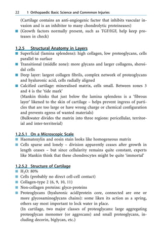 (Cartilage contains an anti-angiogenic factor that inhibits vascular in-
vasion and is an inhibitor to many chondrolytic proteineases)
n (Growth factors normally present, such as TGF/IGF, help keep pro-
teases in check)
1.2.5 Structural Anatomy in Layers
n Superficial (lamina splendens): high collagen, low proteoglycans, cells
parallel to surface
n Transitional (middle zone): more glycans and larger collagens, sheroi-
dal cells
n Deep layer: largest collagen fibrils, complex network of proteoglycans
and hyaluronic acid, cells radially aligned
n Calcified cartilage: mineralised matrix, cells small. Between zones 3
and 4 is the `tide mark'
(Mankin thinks that just below the lamina splendens is a `fibrous
layer' likened to the skin of cartilage ± helps prevent ingress of parti-
cles that are too large or have wrong charge or chemical configuration
and prevents egress of wanted materials)
(Bulkwater divides the matrix into three regions: pericellular, territor-
ial and inter-territorial)
1.2.5.1 On a Microscopic Scale
n Haematoxylin and eosin stain looks like homogeneous matrix
n Cells sparse and lonely ± division apparently ceases after growth in
length ceases ± but since cellularity remains quite constant, experts
like Mankin think that these chondrocytes might be quite `immortal'
1.2.5.2 Structure of Cartilage
n H2O: 80%
n Cells (probably no direct cell-cell contact)
n Collagen-type 2 (6, 9, 10, 11)
n Non-collagen proteins: glyco-proteins
n Proteoglycans (hyaluronic acid/protein core, connected are one or
more glycosaminoglycans chains): some liken its action as a spring,
others say most important to lock water in place.
(In cartilage, two major classes of proteoglycans: large aggregating
proteoglycan monomer (or aggrecans) and small proteoglycans, in-
cluding decorin, biglycan, etc.)
22 1 Orthopaedic Basic Science and Commmon Injuries
 