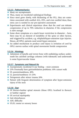 5.3.2.5 Pathomechanics
n Many are asymptomatic
n Thus, many are incidental radiological findings
n Since most grow slowly, with thickening of the PLL, they are some-
times associated with ossified ALL, OYL, and even ossified dura; thus,
extra care is needed in our pre-operative assessment
n Experiments and clinical experience show that the cord can tolerate
compression of up to 70% reduction in diameter, if the compression
is slow enough
n Some show symptoms at a much lesser restriction in diameter ± here,
there may be an element of instability of the spine or other factors,
and triggered by accident, e.g. whiplash/hyper-extension type injuries.
Hence, all OPLL patients need avoid hyper-extension
n An added mechanism to produce cord injury is irritation of cord by
OPLL uneven surface with spinal movements beside compression
5.3.2.6 Histology
n Admixture of lamella and woven bone with undulating surface; under-
neath lies calcified cartilage columns (with tidemark) and underneath
is some hypervascular tissue
5.3.2.7 Symptoms and Natural Hx
n Asymptomatic incidental X-ray finding ± most common
n 25% Eventually have gait/ambulation problems; 10% cannot walk
n UL paresis/numbness, 40%
n LL paresis/numbness 15±25%
n Tetraparesis after minor trauma 20%
n Patient with frequent deterioration of symptom after hyper-extension
injury of the neck
5.3.2.8 Sign
n Of thoraco-lumbar spinal stenosis (those OPLL localised in thoracic
or lumbar region)
n Of cervical myelopathy
n Gait disturbances
n ADL difficulty
n UL/LL motor or sensory losses
a 5.3 The Degenerative Spine 387
 