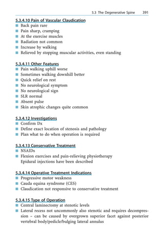 5.3.4.10 Pain of Vascular Claudication
n Back pain rare
n Pain sharp, cramping
n At the exercise muscles
n Radiation not common
n Increase by walking
n Relieved by stopping muscular activities, even standing
5.3.4.11 Other Features
n Pain walking uphill worse
n Sometimes walking downhill better
n Quick relief on rest
n No neurological symptom
n No neurological sign
n SLR normal
n Absent pulse
n Skin atrophic changes quite common
5.3.4.12 Investigations
n Confirm Dx
n Define exact location of stenosis and pathology
n Plan what to do when operation is required
5.3.4.13 Conservative Treatment
n NSAIDs
n Flexion exercises and pain-relieving physiotherapy
Epidural injections have been described
5.3.4.14 Operative Treatment Indications
n Progressive motor weakness
n Cauda equina syndrome (CES)
n Claudication not responsive to conservative treatment
5.3.4.15 Type of Operation
n Central laminectomy at stenotic levels
n Lateral recess not uncommonly also stenotic and requires decompres-
sion ± can be caused by overgrown superior facet against posterior
vertebral body/pedicle/bulging lateral annulus
a 5.3 The Degenerative Spine 391
 
