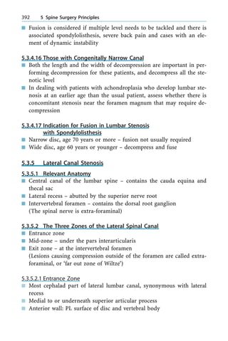 n Fusion is considered if multiple level needs to be tackled and there is
associated spondylolisthesis, severe back pain and cases with an ele-
ment of dynamic instability
5.3.4.16 Those with Congenitally Narrow Canal
n Both the length and the width of decompression are important in per-
forming decompression for these patients, and decompress all the ste-
notic level
n In dealing with patients with achondroplasia who develop lumbar ste-
nosis at an earlier age than the usual patient, assess whether there is
concomitant stenosis near the foramen magnum that may require de-
compression
5.3.4.17 Indication for Fusion in Lumbar Stenosis
with Spondylolisthesis
n Narrow disc, age 70 years or more ± fusion not usually required
n Wide disc, age 60 years or younger ± decompress and fuse
5.3.5 Lateral Canal Stenosis
5.3.5.1 Relevant Anatomy
n Central canal of the lumbar spine ± contains the cauda equina and
thecal sac
n Lateral recess ± abutted by the superior nerve root
n Intervertebral foramen ± contains the dorsal root ganglion
(The spinal nerve is extra-foraminal)
5.3.5.2 The Three Zones of the Lateral Spinal Canal
n Entrance zone
n Mid-zone ± under the pars interarticularis
n Exit zone ± at the intervertebral foramen
(Lesions causing compression outside of the foramen are called extra-
foraminal, or `far out zone of Wiltze')
5.3.5.2.1 Entrance Zone
n Most cephalad part of lateral lumbar canal, synonymous with lateral
recess
n Medial to or underneath superior articular process
n Anterior wall: PL surface of disc and vertebral body
392 5 Spine Surgery Principles
 
