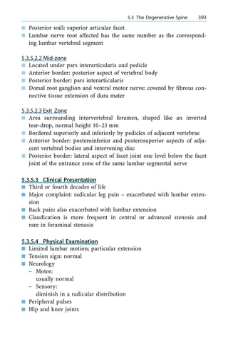 n Posterior wall: superior articular facet
n Lumbar nerve root affected has the same number as the correspond-
ing lumbar vertebral segment
5.3.5.2.2 Mid-zone
n Located under pars interarticularis and pedicle
n Anterior border: posterior aspect of vertebral body
n Posterior border: pars interarticularis
n Dorsal root ganglion and ventral motor nerve: covered by fibrous con-
nective tissue extension of dura mater
5.3.5.2.3 Exit Zone
n Area surrounding intervertebral foramen, shaped like an inverted
tear-drop, normal height 10±23 mm
n Bordered superiorly and inferiorly by pedicles of adjacent vertebrae
n Anterior border: posteroinferior and posterosuperior aspects of adja-
cent vertebral bodies and intervening disc
n Posterior border: lateral aspect of facet joint one level below the facet
joint of the entrance zone of the same lumbar segmental nerve
5.3.5.3 Clinical Presentation
n Third or fourth decades of life
n Major complaint: radicular leg pain ± exacerbated with lumbar exten-
sion
n Back pain: also exacerbated with lumbar extension
n Claudication is more frequent in central or advanced stenosis and
rare in foraminal stenosis
5.3.5.4 Physical Examination
n Limited lumbar motion; particular extension
n Tension sign: normal
n Neurology
± Motor:
usually normal
± Sensory:
diminish in a radicular distribution
n Peripheral pulses
n Hip and knee joints
a 5.3 The Degenerative Spine 393
 