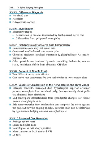 5.3.5.5 Differential Diagnosis
n Herniated disc
n Neoplasm
n Osteoarthritis of hip
5.3.5.6 Investigation
n Electromyography
± Denervation in muscles innervated by lumbo-sacral nerve root
± Differentiate from peripheral neuropathy
5.3.5.7 Pathophysiology of Nerve Root Compression
n Compression alone may not cause pain
n Compression of inflamed root causes pain
n Chemical mediators involved: substance P, phospholipase A2, neuro-
peptides, etc.
n Other possible mechanisms: dynamic instability, ischaemia, venous
stasis, nutritional deficit from abnormal CSF flow
5.3.5.8 Concept of Double Crush
n Two different nerve roots affected
n One nerve root compressed by two pathologies at two separate sites
5.3.5.9 Causes of Compression of the Nerve Root in the Three Zones
n Entrance zone=PL herniated disc, hypertrophic superior articular
process, osteophyte from vertebral body, developmentally short pedi-
cle, abnormal facet size/shape
n Mid-zone=pars interarticularis from spondylotic changes, soft tissue
from a spondylolytic defect
n Exit zone=superior facet subluxation can compress the nerve against
the pedicle/body/the bulging annulus. Foramen may also be narrowed
by ligamentum, bulging annulus, osteophytes, etc.
5.3.5.10 Foraminal Disc Herniation
n Average age 60 years
n Severe radicular pain
n Neurological deficit always positive
n Most common at L4/5; rare at L5/S1
n L4 root
394 5 Spine Surgery Principles
 