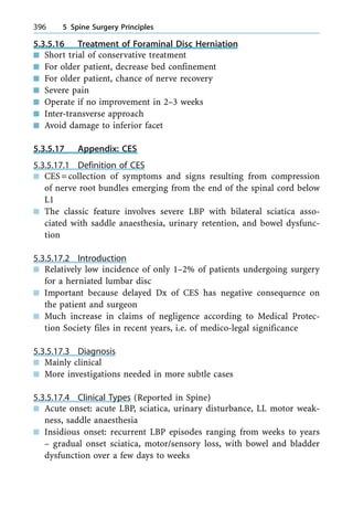 5.3.5.16 Treatment of Foraminal Disc Herniation
n Short trial of conservative treatment
n For older patient, decrease bed confinement
n For older patient, chance of nerve recovery
n Severe pain
n Operate if no improvement in 2±3 weeks
n Inter-transverse approach
n Avoid damage to inferior facet
5.3.5.17 Appendix: CES
5.3.5.17.1 Definition of CES
n CES=collection of symptoms and signs resulting from compression
of nerve root bundles emerging from the end of the spinal cord below
L1
n The classic feature involves severe LBP with bilateral sciatica asso-
ciated with saddle anaesthesia, urinary retention, and bowel dysfunc-
tion
5.3.5.17.2 Introduction
n Relatively low incidence of only 1±2% of patients undergoing surgery
for a herniated lumbar disc
n Important because delayed Dx of CES has negative consequence on
the patient and surgeon
n Much increase in claims of negligence according to Medical Protec-
tion Society files in recent years, i.e. of medico-legal significance
5.3.5.17.3 Diagnosis
n Mainly clinical
n More investigations needed in more subtle cases
5.3.5.17.4 Clinical Types (Reported in Spine)
n Acute onset: acute LBP, sciatica, urinary disturbance, LL motor weak-
ness, saddle anaesthesia
n Insidious onset: recurrent LBP episodes ranging from weeks to years
± gradual onset sciatica, motor/sensory loss, with bowel and bladder
dysfunction over a few days to weeks
396 5 Spine Surgery Principles
 