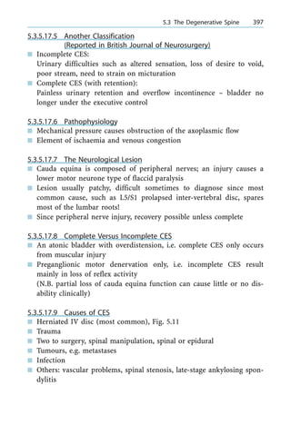5.3.5.17.5 Another Classification
(Reported in British Journal of Neurosurgery)
n Incomplete CES:
Urinary difficulties such as altered sensation, loss of desire to void,
poor stream, need to strain on micturation
n Complete CES (with retention):
Painless urinary retention and overflow incontinence ± bladder no
longer under the executive control
5.3.5.17.6 Pathophysiology
n Mechanical pressure causes obstruction of the axoplasmic flow
n Element of ischaemia and venous congestion
5.3.5.17.7 The Neurological Lesion
n Cauda equina is composed of peripheral nerves; an injury causes a
lower motor neurone type of flaccid paralysis
n Lesion usually patchy, difficult sometimes to diagnose since most
common cause, such as L5/S1 prolapsed inter-vertebral disc, spares
most of the lumbar roots!
n Since peripheral nerve injury, recovery possible unless complete
5.3.5.17.8 Complete Versus Incomplete CES
n An atonic bladder with overdistension, i.e. complete CES only occurs
from muscular injury
n Preganglionic motor denervation only, i.e. incomplete CES result
mainly in loss of reflex activity
(N.B. partial loss of cauda equina function can cause little or no dis-
ability clinically)
5.3.5.17.9 Causes of CES
n Herniated IV disc (most common), Fig. 5.11
n Trauma
n Two to surgery, spinal manipulation, spinal or epidural
n Tumours, e.g. metastases
n Infection
n Others: vascular problems, spinal stenosis, late-stage ankylosing spon-
dylitis
a 5.3 The Degenerative Spine 397
 