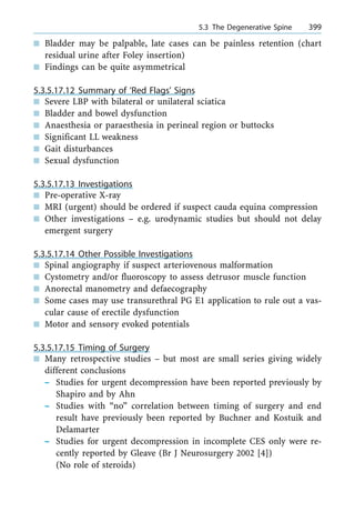 n Bladder may be palpable, late cases can be painless retention (chart
residual urine after Foley insertion)
n Findings can be quite asymmetrical
5.3.5.17.12 Summary of `Red Flags' Signs
n Severe LBP with bilateral or unilateral sciatica
n Bladder and bowel dysfunction
n Anaesthesia or paraesthesia in perineal region or buttocks
n Significant LL weakness
n Gait disturbances
n Sexual dysfunction
5.3.5.17.13 Investigations
n Pre-operative X-ray
n MRI (urgent) should be ordered if suspect cauda equina compression
n Other investigations ± e.g. urodynamic studies but should not delay
emergent surgery
5.3.5.17.14 Other Possible Investigations
n Spinal angiography if suspect arteriovenous malformation
n Cystometry and/or fluoroscopy to assess detrusor muscle function
n Anorectal manometry and defaecography
n Some cases may use transurethral PG E1 application to rule out a vas-
cular cause of erectile dysfunction
n Motor and sensory evoked potentials
5.3.5.17.15 Timing of Surgery
n Many retrospective studies ± but most are small series giving widely
different conclusions
± Studies for urgent decompression have been reported previously by
Shapiro and by Ahn
± Studies with ªnoº correlation between timing of surgery and end
result have previously been reported by Buchner and Kostuik and
Delamarter
± Studies for urgent decompression in incomplete CES only were re-
cently reported by Gleave (Br J Neurosurgery 2002 [4])
(No role of steroids)
a 5.3 The Degenerative Spine 399
 