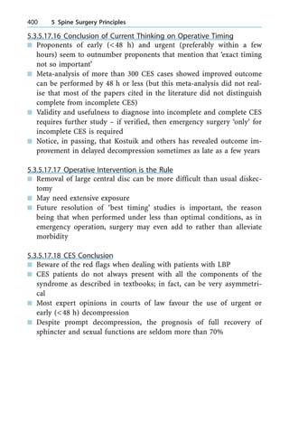 5.3.5.17.16 Conclusion of Current Thinking on Operative Timing
n Proponents of early (<48 h) and urgent (preferably within a few
hours) seem to outnumber proponents that mention that `exact timing
not so important'
n Meta-analysis of more than 300 CES cases showed improved outcome
can be performed by 48 h or less (but this meta-analysis did not real-
ise that most of the papers cited in the literature did not distinguish
complete from incomplete CES)
n Validity and usefulness to diagnose into incomplete and complete CES
requires further study ± if verified, then emergency surgery `only' for
incomplete CES is required
n Notice, in passing, that Kostuik and others has revealed outcome im-
provement in delayed decompression sometimes as late as a few years
5.3.5.17.17 Operative Intervention is the Rule
n Removal of large central disc can be more difficult than usual diskec-
tomy
n May need extensive exposure
n Future resolution of `best timing' studies is important, the reason
being that when performed under less than optimal conditions, as in
emergency operation, surgery may even add to rather than alleviate
morbidity
5.3.5.17.18 CES Conclusion
n Beware of the red flags when dealing with patients with LBP
n CES patients do not always present with all the components of the
syndrome as described in textbooks; in fact, can be very asymmetri-
cal
n Most expert opinions in courts of law favour the use of urgent or
early (<48 h) decompression
n Despite prompt decompression, the prognosis of full recovery of
sphincter and sexual functions are seldom more than 70%
400 5 Spine Surgery Principles
 