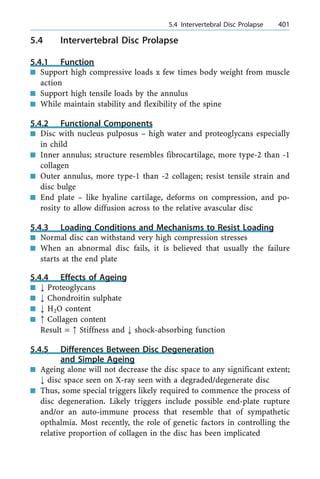 5.4 Intervertebral Disc Prolapse
5.4.1 Function
n Support high compressive loads x few times body weight from muscle
action
n Support high tensile loads by the annulus
n While maintain stability and flexibility of the spine
5.4.2 Functional Components
n Disc with nucleus pulposus ± high water and proteoglycans especially
in child
n Inner annulus; structure resembles fibrocartilage, more type-2 than -1
collagen
n Outer annulus, more type-1 than -2 collagen; resist tensile strain and
disc bulge
n End plate ± like hyaline cartilage, deforms on compression, and po-
rosity to allow diffusion across to the relative avascular disc
5.4.3 Loading Conditions and Mechanisms to Resist Loading
n Normal disc can withstand very high compression stresses
n When an abnormal disc fails, it is believed that usually the failure
starts at the end plate
5.4.4 Effects of Ageing
n ; Proteoglycans
n ; Chondroitin sulphate
n ; H2O content
n : Collagen content
Result = : Stiffness and ; shock-absorbing function
5.4.5 Differences Between Disc Degeneration
and Simple Ageing
n Ageing alone will not decrease the disc space to any significant extent;
; disc space seen on X-ray seen with a degraded/degenerate disc
n Thus, some special triggers likely required to commence the process of
disc degeneration. Likely triggers include possible end-plate rupture
and/or an auto-immune process that resemble that of sympathetic
opthalmia. Most recently, the role of genetic factors in controlling the
relative proportion of collagen in the disc has been implicated
a 5.4 Intervertebral Disc Prolapse 401
 