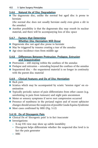 5.4.6 Natural Hx of Disc Degradation
n The degenerate disc, unlike the normal but aged disc is prone to
herniate
(the normal disc does not usually herniate easily even given a slit in
the annulus)
n Another possibility is that the degenerate disc may resorb its nuclear
material, and there will be accompanying loss of disc space
5.4.7 Factors that Determine
Whether Disc Herniation Will Occur
n Degenerate disc not aged disc prone to herniate
n May be triggered by trauma creating a tear of the annulus
n Age since incidence rises from middle age
5.4.8 Differences Between Protrusion, Prolapse, Extrusion
and Sequestration
n Protrusion ± still staying within the confines of the annulus
n Prolapse and extrusion ± extending beyond the confines of the annulus
n Sequestered disc ± the sequestered material is no longer in continuity
with the parent disc material
5.4.9 Clinical Features and Dx of Disc Herniation
n Back pain
n Sciatica which may be accompanied by sciatic `tension signs' on ex-
amination
n Typically periodic nature of pain differentiates from other causes (e.g.
unrelenting in pain from tumours) and night pain uncommon
n Motor or sensory symptoms if nerve root compression occurred
n Presence of numbness in the perianal region and of recent sphincter
changes should arouse the suspicion of possible Cauda Equina Syndrome
n Most cases confirmed by MRI (Fig. 5.12)
5.4.10 Dx of Discogenic Pain
n Clinical Dx of `discogenic pain' is in fact inaccurate
n Investigations:
± X-ray F/E view may show up subtle instability
± Discogram helps differentiate whether the suspected disc level is in
fact the pain generator
± MRI
402 5 Spine Surgery Principles
 