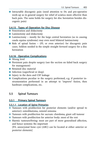 n Intractable discogenic pain (need attention to Dx and pre-operative
work-up as in general surgery for relief of sciatica more effective than
back pain. The same holds for surgery for disc herniation besides dis-
cogenic pain)
5.4.15 Types of Operation for Disc Disease
n Fenestration and diskectomy
n Laminotomy and diskectomy
n Laminectomy ± mostly for the large central herniation (as in causing
cauda equina syndrome) may even need bilateral laminectomy
n Role of spinal fusion ± (PL or even anterior) for discogenic pain
cases. Seldom needed in the simple straight forward surgery for a disc
herniation
5.4.16 Operative Complications
n Wrong level
n Persistent pain despite surgery (see the section on failed back surgery
for management)
n Retained disc material
n Infection (superficial or deep)
n Injury to the dura and CSF leakage
n Complications peculiar to the surgery performed, e.g. if posterior in-
strumentation performed in an attempt to `improve' fusion, then
hardware complications, etc.
5.5 Spinal Tumours
5.5.1 Primary Spinal Tumours
5.5.1.1 Location of Spine Primaries
n Tumours with predilection for posterior elements (and/or spread to
anterior): osteoblastoma, osteoid osteoma
n Tumours with predilection for sacrum: chordoma, giant cell tumour
n Tumours with predilection for anterior body: most of the rest
n Haemic tumours/Ewing: most are part of more generalised affection,
and hence systemic Rn important
[P.S. aneurysmal bone cyst (ABC) can be located at either anterior or
posterior elements]
a 5.5 Spinal Tumours 405
 