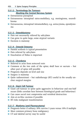 5.5.1.2 Terminology for Tumours
Abutting the Central Nervous System
n Extraosseous paraspinal
n Extraosseous intraspinal extra-medullary, e.g. meningioma, neurofi-
broma
n Extraosseous, intraspinal intramedullary, e.g. astrocytoma, ependymo-
ma
5.5.1.3 Osteoblastoma
n Pain not necessarily relieved by salicylates
n Can grow to quite large, some atypical variants
n Excision is mainstay
5.5.1.4 Osteoid Osteoma
n Painful scoliosis is typical presentation
n Pain relieved by salicylates
n Enucleation of Nidus is important
5.5.1.5 Chordoma
n Believed to arise from notocord rests
n Common at the two ends of the spine; skull base or sacrum ± but
other part of spine still possible
n Prognosis depends on level and size
n Surgery is mainstay
n Quite radioresistant ± but radiotherapy (RT) useful in the usually un-
clear surgical margins
5.5.1.6 Giant Cell Tumour
n Giant cell tumour in spine quite aggressive in behaviour and one-half
recurs (little correlate here between histological grade and behaviour)
n Can cause sacral root compromise and vertebral destruction
n Aim at en-bloc excision if possible
n RT risks malignant transformation
5.5.1.7 Myeloma (and Plasmacytoma)
n Prognosis better if solitary; 50% survive 5 years versus 10% if multiple
n Most common primary bone malignancy
n CT and skeletal survey may be useful
406 5 Spine Surgery Principles
 